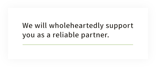 We will wholeheartedly support you as a reliable partner.